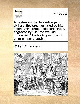 A Treatise on the Decorative Part of Civil Architecture. Illustrated by Fifty Original, and Three Additional Plates, Engraved by Old Rooker, Old Foudr by Chambers, William