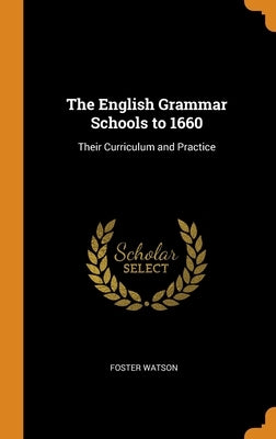 The English Grammar Schools to 1660: Their Curriculum and Practice by Watson, Foster
