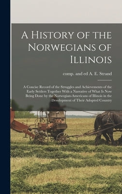 A History of the Norwegians of Illinois; a Concise Record of the Struggles and Achievements of the Early Settlers Together With a Narrative of What is by Strand, A. E. Comp and Ed