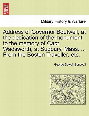 Address of Governor Boutwell, at the Dedication of the Monument to the Memory of Capt. Wadsworth, at Sudbury, Mass. ... from the Boston Traveller, Etc by Boutwell, George Sewall