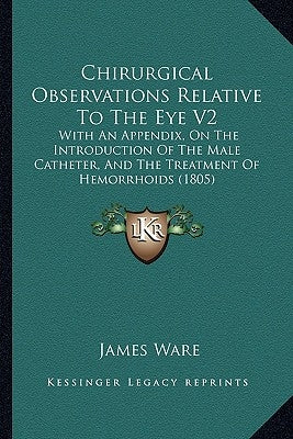 Chirurgical Observations Relative To The Eye V2: With An Appendix, On The Introduction Of The Male Catheter, And The Treatment Of Hemorrhoids (1805) by Ware, James