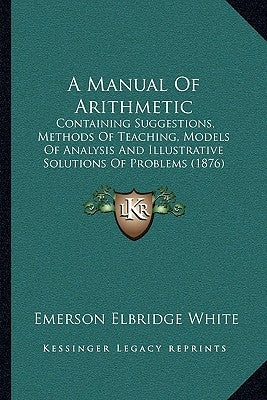 A Manual Of Arithmetic: Containing Suggestions, Methods Of Teaching, Models Of Analysis And Illustrative Solutions Of Problems (1876) by White, Emerson Elbridge