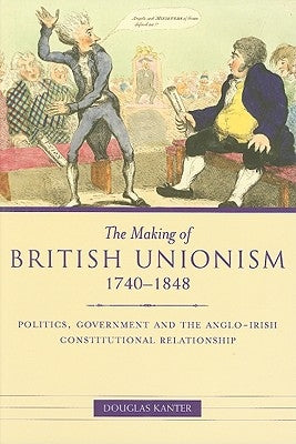 The Making of British Unionism, 1740-1848: Politics, Government and the Anglo-Irish Constitutional Relationship by Kanter, Douglas