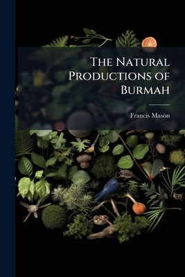 The Natural Productions of Burmah: Or, Notes On the Fauna, Flora, and Minerals of the Tenasserim Provinces, and the Burman Empire by Mason, Francis
