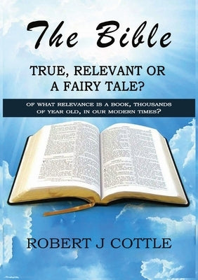 The Bible True, Relevant or a Fairy Tale?: Of what relevance is a book, thousands of years old, in our modern times? by Cottle, Robert J.
