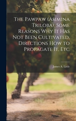 The Pawpaw (Asimina Triloba), Some Reasons Why It Has Not Been Cultivated, Directions How to Propagate It, Etc by Little, James A.