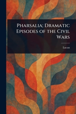 Pharsalia; Dramatic Episodes of the Civil Wars by Lucan