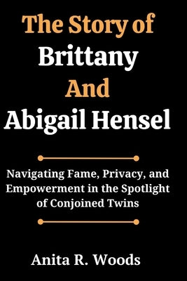 The Story of Brittany And Abigail Hensel: Navigating Fame, Privacy, and Empowerment in the Spotlight of Conjoined Twins by Woods, Anita R.