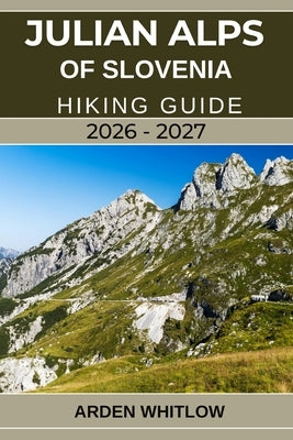 Julian Alps of Slovenia Hiking Guide 2026 - 2027: Your Complete Trail Companion to Exploring Slovenia's Alpine Peaks, Lakes, Valleys, and National Par by Whitlow, Arden