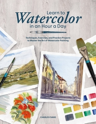 Learn to Watercolor in an Hour a Day: Techniques, Exercises, and Practice Projects to Master the Art of Watercolor Painting by Evans, Charles
