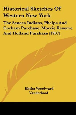 Historical Sketches Of Western New York: The Seneca Indians, Phelps And Gorham Purchase, Morrie Reserve And Holland Purchase (1907) by Vanderhoof, Elisha Woodward