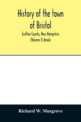 History of the town of Bristol, Grafton County, New Hampshire (Volume I) Annals by W. Musgrove, Richard