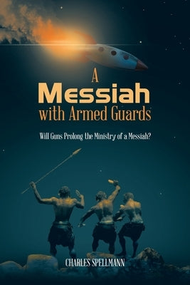 A Messiah with Armed Guards: Will Guns Prolong the Ministry of a Messiah? by Spellmann, Charles