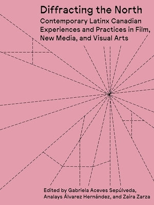 Diffracting the North: Contemporary Latinx Canadian Experiences and Practices in Film, New Media, and Visual Arts by Aceves Sepúlveda, Gabriela