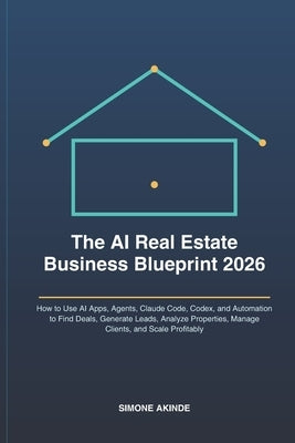 The AI Real Estate Business Blueprint 2026: How to Use AI Apps, Agents, Claude Code, Codex, and Automation to Find Deals, Generate Leads, Analyze Prop by Akinde, Simone