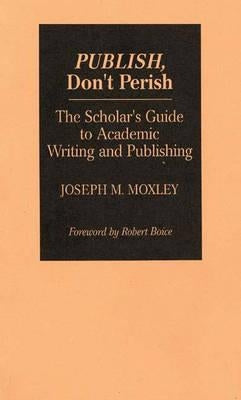 Publish, Don't Perish: The Scholar's Guide to Academic Writing and Publishing by Moxley, Joseph