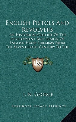 English Pistols and Revolvers: An Historical Outline of the Development and Design of English Hand Firearms from the Seventeenth Century to the Prese by George, J. N.