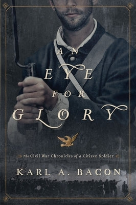 An Eye for Glory: The Civil War Chronicles of a Citizen Soldier by Bacon, Karl