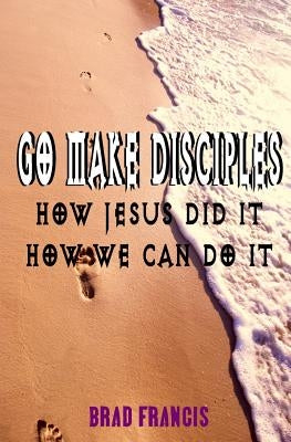 Go Make Disciples: How Jesus Did It, How We Can Do It by Francis, Brad