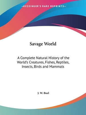 Savage World: A Complete Natural History of the World's Creatures, Fishes, Reptiles, Insects, Birds and Mammals by Buel, J. W.