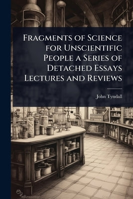 Fragments of Science for Unscientific People a Series of Detached Essays Lectures and Reviews by Tyndall, John