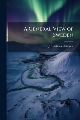 A General View of Sweden: Containing, Besides a Geographical Description of the Country, an Account of its Constitution, Religion, Civil and Criminal by Catteau-Calleville, J-P 1759-1819
