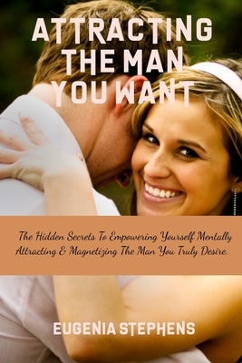 Attracting Then Man You Want: The Hidden Secrets To Empowering Yourself Mentally, Attracting & Magnetizing The Man You Truly Desire. by Stephens, Eugenia