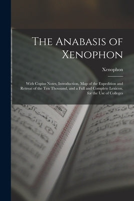 The Anabasis of Xenophon: With Copius Notes, Introduction, Map of the Expedition and Retreat of the Ten Thousand, and a Full and Complete Lexico by Xenophon