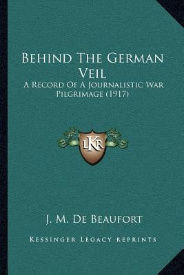 Behind The German Veil: A Record Of A Journalistic War Pilgrimage (1917) by de Beaufort, J. M.