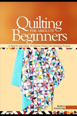 Quilting For Absolute Beginners: A Step-by Step Guide to Styling Fabrics into Stunning Projects by Amstrong, Robert