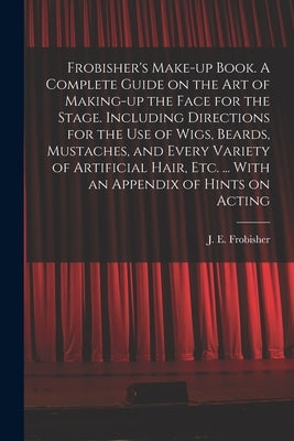 Frobisher's Make-up Book. A Complete Guide on the Art of Making-up the Face for the Stage. Including Directions for the Use of Wigs, Beards, Mustaches by Frobisher, J. E. (Joseph Edwin)
