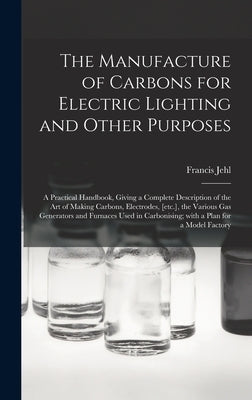 The Manufacture of Carbons for Electric Lighting and Other Purposes; a Practical Handbook, Giving a Complete Description of the Art of Making Carbons, by Jehl, Francis