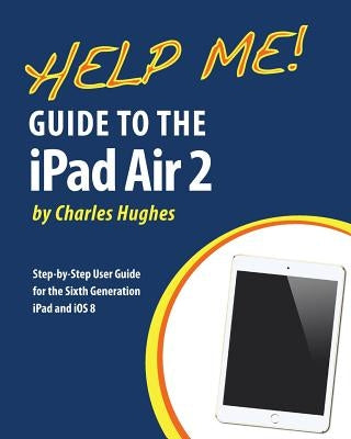 Help Me! Guide to the iPad Air 2: Step-by-Step User Guide for the Sixth Generation iPad and iOS 8 by Hughes, Charles