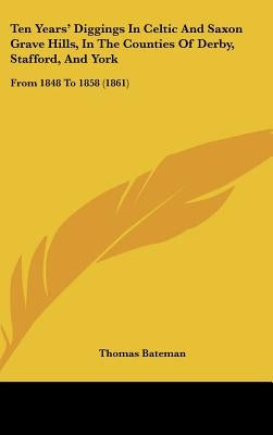 Ten Years' Diggings In Celtic And Saxon Grave Hills, In The Counties Of Derby, Stafford, And York: From 1848 To 1858 (1861) by Bateman, Thomas