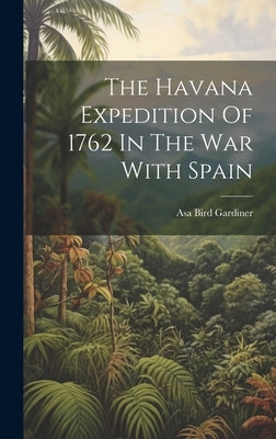 The Havana Expedition Of 1762 In The War With Spain by Gardiner, Asa Bird 1839- [From Old C.