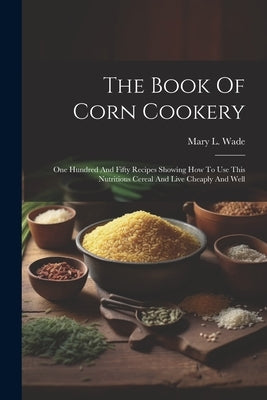 The Book Of Corn Cookery: One Hundred And Fifty Recipes Showing How To Use This Nutritious Cereal And Live Cheaply And Well by Wade, Mary L.