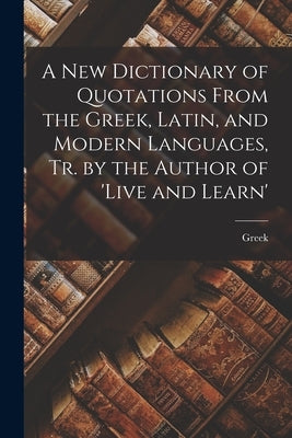 A New Dictionary of Quotations From the Greek, Latin, and Modern Languages, Tr. by the Author of 'live and Learn' by Greek