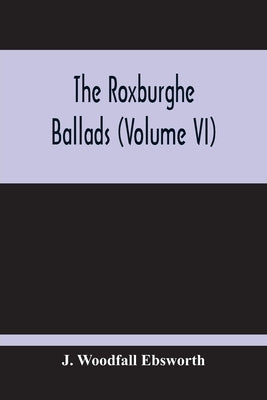 The Roxburghe Ballads (Volume Vi) by Woodfall Ebsworth, J.