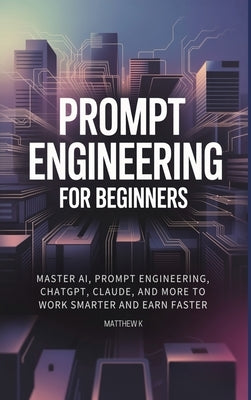 Prompt Engineering for Beginners: Master AI, Prompt Engineering, ChatGPT, Claude, and More to Work Smarter and Earn Faster by K, Matthew