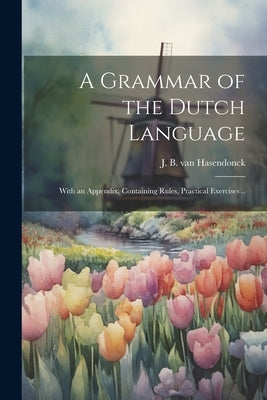A Grammar of the Dutch Language: With an Appendix, Containing Rules, Practical Exercises .. by Hasendonck, J. B. Van