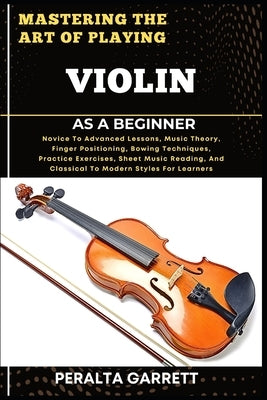 Mastering the Art of Playing Violin as a Beginner: Novice To Advanced Lessons, Music Theory, Finger Positioning, Bowing Techniques, Practice Exercises by Garrett, Peralta