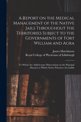 A Report on the Medical Management of the Native Jails Throughout the Territories Subject to the Governments of Fort William and Agra: to Which Are Ad by Hutchinson, James 1796-1870