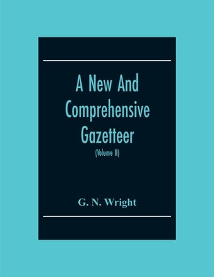 A New And Comprehensive Gazetteer; Being A Delineation Of The Present State Of The World From The Most Recent Authorities Arranged In Alphabetical Ord by N. Wright, G.