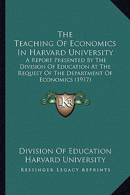 The Teaching of Economics in Harvard University: A Report Presented by the Division of Education at the Request of the Department of Economics (1917) by Division of Education Harvard University