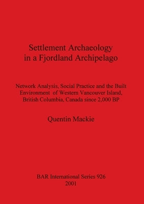 Settlement Archaeology in a Fjordland Archipelago: Network Analysis, Social Practice and the Built Environment of Western Vancouver Island, British Co by MacKie, Quentin