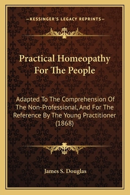 Practical Homeopathy For The People: Adapted To The Comprehension Of The Non-Professional, And For The Reference By The Young Practitioner (1868) by Douglas, James S.