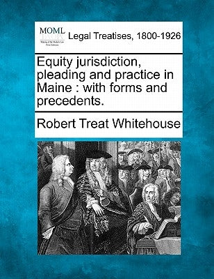 Equity jurisdiction, pleading and practice in Maine: with forms and precedents. by Whitehouse, Robert Treat