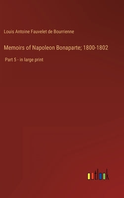 Memoirs of Napoleon Bonaparte; 1800-1802: Part 5 - in large print by Bourrienne, Louis Antoine Fauvelet de