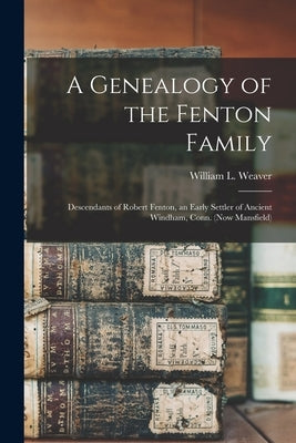 A Genealogy of the Fenton Family: Descendants of Robert Fenton, an Early Settler of Ancient Windham, Conn. (now Mansfield) by Weaver, William L. (William Lawton)