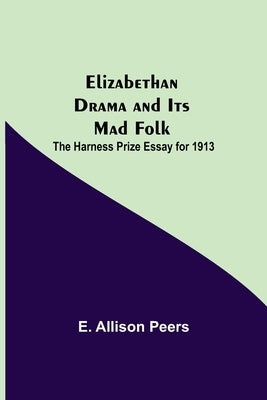 Elizabethan Drama and Its Mad Folk; The Harness Prize Essay for 1913 by Allison Peers, E.